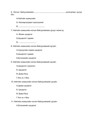 6. Ногоон байгууламжийн................................................................ангилалаас дутууг
бич.
А.Нийтийн эзэмшлийн
Б. Хязгаарлагдмал хэрэгцээний
В. ...................................................
7. Нийтийн эзэмшлийн ногоон байгууламжаас дутууг нөхнө үү.
А. Жижиг цэцэрлэг
Б.Цэцэрлэгт гудамж
В. ..................................
8. Нийтийн эзэмшлийн ногоон байгууламжийг дугуйл.
А.Сургуулийн гадаах цэцэрлэг
Б.Цэцэрлэгт гудамж
Б.Ботаникийн цэцэрлэг
9. Нийтийн эзэмшлийн ногоон байгууламжийг дугуйл.
А.Цэцэрлэгт хүрээлэн
Б. Цэцэрлэг
В. Дээрх бүгд
Г.Аль нь ч биш
10. Нийтийн эзэмшлийн ногоон байгууламжийг дугуйл.
А.Цуваа цэцэрлэг
Б. Цэцэрлэг
В. Дээрх бүгд
Г.Аль нь ч биш
11. Нийтийн эзэмшлийн ногоон байгууламжийг дугуйл.
А.Ботаникийн цэцэрлэг
 