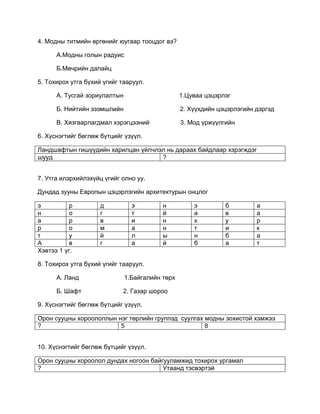 4. Модны титмийн өргөнийг юугаар тооцдог вэ?
А.Модны голын радуис
Б.Мөчрийн далайц
5. Тохирох утга бүхий үгийг тааруул.
А. Тусгай зориулалтын 1.Цуваа цэцэрлэг
Б. Нийтийн эзэмшлийн 2. Хүүхдийн цэцэрлэгийн дэргэд
В. Хязгаарлагдмал хэрэгцээний 3. Мод үржүүлгийн
6. Хүснэгтийг бөглөж бүтцийг үзүүл.
Ландшафтын гишүүдийн харилцан үйлчлэл нь дараах байдлаар хэрэгждэг
шууд ?
7. Утга илэрхийлэхүйц үгийг олно уу.
Дундад зууны Европын цэцэрлэгийн архитектурын онцлог
э р д э н э б а
н о г т й а в а
а р в и н х у р
р о м а н т и к
т у й л ы н б а
А в г а й б а т
Хэвтээ 1 үг.
8. Тохирох утга бүхий үгийг тааруул.
А. Ланд 1.Байгалийн төрх
Б. Шафт 2. Газар шороо
9. Хүснэгтийг бөглөж бүтцийг үзүүл.
Орон сууцны хороололлын нэг төрлийн группэд суулгах модны зохистой хэмжээ
? 5 8
10. Хүснэгтийг бөглөж бүтцийг үзүүл.
Орон сууцны хороолол дундах ногоон байгууламжид тохирох ургамал
? Утаанд тэсвэртэй
 