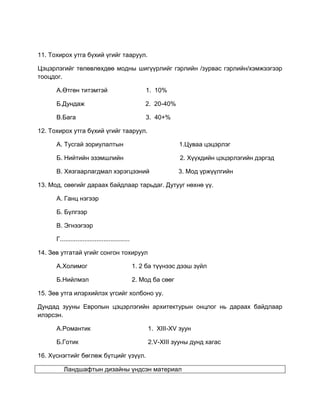 11. Тохирох утга бүхий үгийг тааруул.
Цэцэрлэгийг төлөвлөхдөө модны шигүүрлийг гэрлийн /зурвас гэрлийн/хэмжээгээр
тооцдог.
А.Өтгөн титэмтэй 1. 10%
Б.Дундаж 2. 20-40%
В.Бага 3. 40+%
12. Тохирох утга бүхий үгийг тааруул.
А. Тусгай зориулалтын 1.Цуваа цэцэрлэг
Б. Нийтийн эзэмшлийн 2. Хүүхдийн цэцэрлэгийн дэргэд
В. Хязгаарлагдмал хэрэгцээний 3. Мод үржүүлгийн
13. Мод, сөөгийг дараах байдлаар тарьдаг. Дутууг нөхнө үү.
А. Ганц нэгээр
Б. Бүлгээр
В. Эгнээгээр
Г........................................
14. Зөв утгатай үгийг сонгон тохируул
А.Холимог 1. 2 ба түүнээс дээш зүйл
Б.Нийлмэл 2. Мод ба сөөг
15. Зөв утга илэрхийлэх үгсийг холбоно уу.
Дундад зууны Европын цэцэрлэгийн архитектурын онцлог нь дараах байдлаар
илэрсэн.
А.Романтик 1. XIII-XV зуун
Б.Готик 2.V-XIII зууны дунд хагас
16. Хүснэгтийг бөглөж бүтцийг үзүүл.
Ландшафтын дизайны үндсэн материал
 