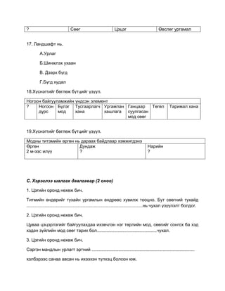 ? Сөөг Цэцэг Өвслөг ургамал
17. Ландшафт нь.
А.Урлаг
Б.Шинжлэх ухаан
В. Дээрх бүгд
Г.Бүгд худал
18.Хүснэгтийг бөглөж бүтцийг үзүүл.
Ногоон байгууламжийн үндсэн элемент
? Ногоон
дүрс
Бүлэг
мод
Тусгаарлагч
хана
Ургамлан
хашлага
Ганцаар
суулгасан
мод сөөг
Төгөл Таримал хана
19.Хүснэгтийг бөглөж бүтцийг үзүүл.
Модны титэмийн өргөн нь дараах байдлаар хэмжигдэнэ
Өргөн
2 м-ээс илүү
Дундаж
?
Нарийн
?
С. Хэрэглээ шалгах даалгавар (2 оноо)
1. Цэгийн оронд нөхөж бич.
Титмийн өндөрийг тухайн ургамлын өндрөөс хувилж тооцно. Бут сөөгний тухайд
...............................................................................................нь чухал үзүүлэлт болдог.
2. Цэгийн оронд нөхөж бич.
Цуваа цэцэрлэгийг байгуулахдаа ихэвчлэн нэг төрлийн мод, сөөгийг сонгох ба хэд
хэдэн зүйлийн мод сөөг тарих бол.................................................чухал.
3. Цэгийн оронд нөхөж бич.
Сэргэн мандлын урлагт эртний ....................................................................................
хэлбэрээс санаа авсан нь ихээхэн түлхэц болсон юм.
 