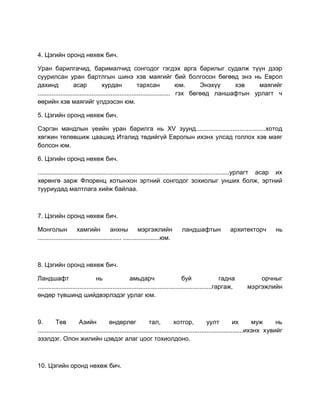4. Цэгийн оронд нөхөж бич.
Уран барилгачид, барималчид сонгодог гэгдэх арга барилыг судалж түүн дээр
суурилсан уран бартлгын шинэ хэв маягийг бий болгосон бөгөөд энэ нь Европ
дахинд асар хурдан тархсан юм. Энэхүү хэв маягийг
............................................................................ гэх бөгөөд ланшафтын урлагт ч
өөрийн хэв маягийг үлдээсэн юм.
5. Цэгийн оронд нөхөж бич.
Сэргэн мандлын үеийн уран барилга нь XV зуунд........................................хотод
хөгжин төлөвшиж цаашид Италид төдийгүй Европын ихэнх улсад голлох хэв маяг
болсон юм.
6. Цэгийн оронд нөхөж бич.
..............................................................................................................урлагт асар их
хөрөнгө зарж Флоренц хотынхон эртний сонгодог зохиолыг унших болж, эртний
тууриудад малтлага хийж байлаа.
7. Цэгийн оронд нөхөж бич.
Монголын хамгийн анхны мэргэжлийн ландшафтын архитекторч нь
................................................ .....................юм.
8. Цэгийн оронд нөхөж бич.
Ландшафт нь амьдарч буй гадна орчныг
....................................................................................................гаргаж, мэргэжлийн
өндөр түвшинд шийдвэрлэдэг урлаг юм.
9. Төв Азийн өндөрлөг тал, хотгор, уулт их муж нь
......................................................................................................................ихэнх хувийг
эзэлдэг. Олон жилийн цэвдэг алаг цоог тохиолдоно.
10. Цэгийн оронд нөхөж бич.
 