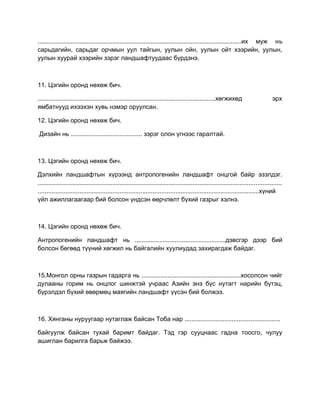 .....................................................................................................................их муж нь
сарьдагийн, сарьдаг орчмын уул тайгын, уулын ойн, уулын ойт хээрийн, уулын,
уулын хуурай хээрийн зэрэг ландшафтуудаас бүрдэнэ.
11. Цэгийн оронд нөхөж бич.
......................................................................................................хөгжихөд эрх
ямбатнууд ихээхэн хувь нэмэр оруулсан.
12. Цэгийн оронд нөхөж бич.
Дизайн нь ......................................... зэрэг олон үгнээс гаралтай.
13. Цэгийн оронд нөхөж бич.
Дэлхийн ландшафтын хүрээнд антропогенийн ландшафт онцгой байр эзэлдэг.
............................................................................................................................................
...............................................................................................................................хүний
үйл ажиллагаагаар бий болсон үндсэн өөрчлөлт бүхий газрыг хэлнэ.
14. Цэгийн оронд нөхөж бич.
Антропогенийн ландшафт нь ....................................................дэвсгэр дээр бий
болсон бөгөөд түүний хөгжил нь байгалийн хуулиудад захирагдаж байдаг.
15.Монгол орны газрын гадарга нь .........................................................хосолсон чийг
дулааны горим нь онцлог шинжтэй учраас Азийн энэ бүс нутагт нарийн бүтэц,
бүрэлдэл бүхий өвөрмөц маягийн ландшафт үүсэн бий болжээ.
16. Хянганы нуруугаар нутаглаж байсан Тоба нар .......................................................
байгуулж байсан тухай баримт байдаг. Тэд гэр сууцнаас гадна тоосго, чулуу
ашиглан барилга барьж байжээ.
 