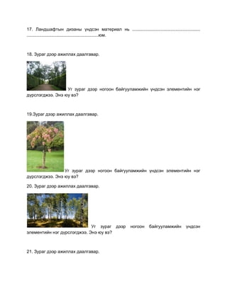17. Ландшафтын дизаны үндсэн материал нь .......................................................
..........................................................юм.
18. Зураг дээр ажиллах даалгавар.
Уг зураг дээр ногоон байгууламжийн үндсэн элементийн нэг
дүрслэгджээ. Энэ юу вэ?
19.Зураг дээр ажиллах даалгавар.
Уг зураг дээр ногоон байгууламжийн үндсэн элементийн нэг
дүрслэгджээ. Энэ юу вэ?
20. Зураг дээр ажиллах даалгавар.
Уг зураг дээр ногоон байгууламжийн үндсэн
элементийн нэг дүрслэгджээ. Энэ юу вэ?
21. Зураг дээр ажиллах даалгавар.
 