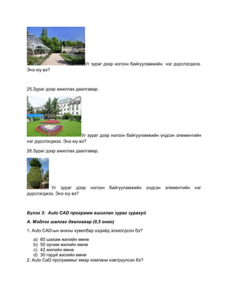 Уг зураг дээр ногоон байгууламжийн нэг дүрслэгджээ.
Энэ юу вэ?
25.Зураг дээр ажиллах даалгавар.
Уг зураг дээр ногоон байгууламжийн үндсэн элементийн
нэг дүрслэгджээ. Энэ юу вэ?
26.Зураг дээр ажиллах даалгавар.
Уг зураг дээр ногоон байгууламжийн үндсэн элементийн нэг
дүрслэгджээ. Энэ юу вэ?
Бүлэг 3: Auto CAD программ ашиглан зураг зурахуй
А. Мэдлэг шалгах даалгавар (0,5 оноо)
1. Auto CAD-ын анхны хувилбар хэдийд зохиогдсон бэ?
a) 60 шахам жилийн өмнө
b) 50 орчим жилийн өмнө
c) 42 жилийн өмнө
d) 30 гаруй жилийн өмнө
2. Auto CaD программыг ямар компани нэвтрүүлсэн бэ?
 