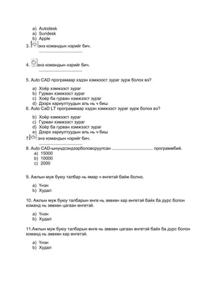 a) Autodesk
a) Sundesk
b) Apple
3. энэ командын нэрийг бич.
....................................
4. энэ командын нэрийг бич.
....................................
5. Auto CAD програмаар хэдэн хэмжээст зураг зурж болох вэ?
a) Хоѐр хэмжээст зураг
b) Гурван хэмжээст зураг
c) Хоѐр ба гурван хэмжээст зураг
d) Дээрх хариултуудын аль нь ч биш
6. Auto CaD LT программаар хэдэн хэмжээст зураг зурж болох вэ?
b) Хоѐр хэмжээст зураг
c) Гурван хэмжээст зураг
d) Хоѐр ба гурван хэмжээст зураг
e) Дээрх хариултуудын аль нь ч биш
7. энэ командын нэрийг бич.
....................................
8. Auto CAD-ынүндсэндээрболовсруулсан .................................. программбий.
a) 15000
b) 10000
c) 2000
9. Ажлын муж буюу талбар нь ямар ч өнгөтэй байж болно.
a) Үнэн
b) Худал
10. Ажлын муж буюу талбарын өнгө нь зөвхөн хар өнгөтэй байх ба дүрс болон
команд нь зөвхөн цагаан өнгөтэй.
a) Үнэн
b) Худал
11.Ажлын муж буюу талбарын өнгө нь зөвхөн цагаан өнгөтэй байх ба дүрс болон
команд нь зөвхөн хар өнгөтэй.
a) Үнэн
b) Худал
 