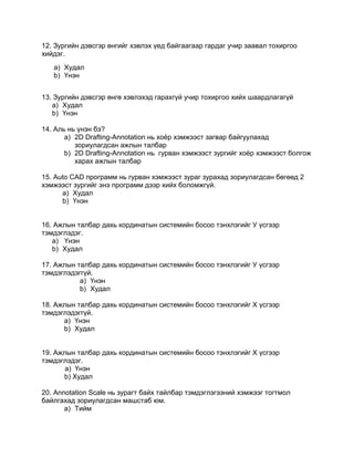 12. Зургийн дэвсгэр өнгийг хэвлэх үед байгаагаар гардаг учир заавал тохиргоо
хийдэг.
a) Худал
b) Үнэн
13. Зургийн дэвсгэр өнгө хэвлэхэд гарахгүй учир тохиргоо хийх шаардлагагүй
a) Худал
b) Үнэн
14. Аль нь үнэн бэ?
a) 2D Drafting-Annotation нь хоѐр хэмжээст загвар байгуулахад
зориулагдсан ажлын талбар
b) 2D Drafting-Annotation нь гурван хэмжээст зургийг хоѐр хэмжээст болгож
харах ажлын талбар
15. Auto CAD программ нь гурван хэмжээст зураг зурахад зориулагдсан бөгөөд 2
хэмжээст зургийг энэ программ дээр хийх боломжгүй.
a) Худал
b) Үнэн
16. Ажлын талбар дахь кординатын системийн босоо тэнхлэгийг У үсгээр
тэмдэглэдэг.
a) Үнэн
b) Худал
17. Ажлын талбар дахь кординатын системийн босоо тэнхлэгийг У үсгээр
тэмдэглэдэггүй.
a) Үнэн
b) Худал
18. Ажлын талбар дахь кординатын системийн босоо тэнхлэгийг Х үсгээр
тэмдэглэдэггүй.
a) Үнэн
b) Худал
19. Ажлын талбар дахь кординатын системийн босоо тэнхлэгийг Х үсгээр
тэмдэглэдэг.
a) Үнэн
b) Худал
20. Annotation Scale нь зурагт байх тайлбар тэмдэглэгээний хэмжээг тогтмол
байлгахад зориулагдсан машстаб юм.
a) Тийм
 