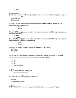 b) Үгүй
21. Annotation
Scaleньзурагтбайхтайлбартэмдэглэгээнийхэмжээгтогтмолбайлгахадзориулагдсан
........................…. юм.
a) Машстаб
b) Команд
22. Auto CAD-ын программ нь хатуу тогтоосон хэмжих нэгжтэй бөгөөд энэ нь
зөвхөн футаар хэмжигдэнэ
a) Үнэн
b) Худал
23. Auto CAD-ынпрограмм нь хатуу тогтоосон хэмжих нэгжтэй бөгөөд энэ нь зөвхөн
инчээр хэмжигдэнэ.
a) Үнэн
b) Худал
24. Аuto CAD-ынпрограмм нь хатуу тогтоосон хэмжих нэгжтэй бөгөөд энэ нь зөвхөн
миллиметрийн хувиараар хэмжигдэнэ
a) Үнэн
b) Худал
25. Аuto CАD-ынпрограммд зөвхөн зургийн нэгж гэж байдаг.
a) Үнэн
b) Худал
26. Зургийг 1:50 машстабаар гаргах бол цаасан дээр нэг миллеметрт зургийн
............................................................... нэгж гэж харгалзана.
a) 20
b) 30
c) 50
d) Аль нь ч биш
27. энэ командын нэрийг бич.
....................................
28. Auto CAD-ын командыг нэрлэнэ үү.
a) Line
b) Construction line
29. Auto CАD-ын энэ командыг гарнаас өгөхдөө .............. үсгийг дарна.
 