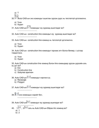 a) Т
b) L
30. Auto CАD-ын энэ командыг ашиглан зурсан дүрс нь төгсгөлгүй үргэлжилнэ.
a) Үнэн
b) Худал
31. Auto CАD-ын командыг юу зурахад ашигладаг вэ?
....................................
32. Auto CАD-ын construction line командыг юу зурахад ашигладаг вэ?
....................................
33. Auto CАD-ын construction line команд нь төгсгөлгүй үргэлжилнэ.
a) Үнэн
b) Худал
34. Auto CАD-ын construction line командыг гарнаас өгч болох бөгөөд с үсгээр
тэмдэглэнэ.
a) Үнэн
b) Худал
35. Auto CАD-ын construction line команд болон line командаар зурсан дүрсийн аль
нь урт вэ?
a) line
b) Сonstruction line
c) Хоѐулаа адилхан
36. Auto CАD-ын командыг нэрлэнэ үү.
a) Rectangle
b) Polygon
37. Auto CАD-ын командыг юу зурахад ашигладаг вэ?
...........................
38. энэ командын нэрийг бич.
....................................
39. Auto CАD-ын командыг юу зурахад ашиладаг вэ?
..............................
40. 1. , 2. аль нь Auto CАD-ын Ellipse Arc команд вэ?
a) 1
b) 2
 