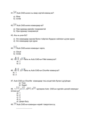 41. Auto CАD-ынэнэ нь ямар нэртэй команд вэ?
a) Pline
b) Circle
42. Auto CАD-ынэнэ командаар вэ?
a) Нум зурахад хамгийн тохиромжтой
b) Нум зурахад тохиромжгүй
43. Аль нь үнэн бэ?
c) Arc командаар хэрчим болон тойргоос бүрдсэн нийлмэл шугам зурна
d) Arc командаар нум зурна
44. Auto CАD-ынэнэ командыг нэрлэ.
a) Cloud
b) Circle
45. 1. , 2. аль нь Auto CАD-ын Fillet команд вэ?
a) 1
b) 2
46. 1. , 2. аль нь Auto CАD-ын Chumfer команд вэ?
a) 1
b) 2
47. Auto CАD-ын Chumfer командаар тэгш өнцөгтийн буланг дугуйлдаг.
a) Үнэн
b) Худал
48. 1- , 2- , 3- , 4- эдгээрээс Auto CАD-ын зургийн цэсний командыг
ялгана уу?
a) 1
b) 2
c) 3
d) 4
e) Дээрх бүгд
49. Auto CАD-ын командын нэрийг тэмдэглэнэ үү.
................................
 