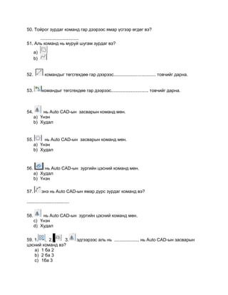 50. Тойрог зурдаг команд гар дээрээс ямар үсгээр өгдөг вэ?
...............................
51. Аль команд нь муруй шугам зурдаг вэ?
a)
b)
52. командыг төгсгөхдөө гар дээрээс.................................. товчийг дарна.
53. командыг төгсгөхдөө гар дээрээс.............................. товчийг дарна.
54. нь Auto CАD-ын засварын команд мөн.
a) Үнэн
b) Худал
55. нь Auto CАD-ын засварын команд мөн.
a) Үнэн
b) Худал
56. нь Auto CАD-ын зургийн цэсний команд мөн.
a) Худал
b) Үнэн
57. энэ нь Auto CАD-ын ямар дүрс зурдаг команд вэ?
..................................
58. нь Auto CАD-ын зургийн цэсний команд мөн.
c) Үнэн
d) Худал
59. 1. , 2., 3. эдгээрээс аль нь .................... нь Auto CАD-ын засварын
цэсний команд вэ?
a) 1 ба 2
b) 2 ба 3
c) 1ба 3
 