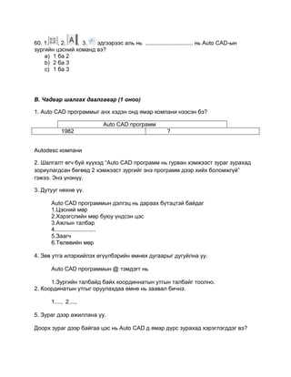 60. 1. , 2. , 3. эдгээрээс аль нь .............................. нь Auto CАD-ын
зургийн цэсний команд вэ?
a) 1 ба 2
b) 2 ба 3
c) 1 ба 3
В. Чадвар шалгах даалгавар (1 оноо)
1. Auto CAD программыг анх хэдэн онд ямар компани нээсэн бэ?
Auto CAD программ
1982 ?
Autodesc компани
2. Шалгалт өгч буй хүүхэд “Auto CAD программ нь гурван хэмжээст зураг зурахад
зориулагдсан бөгөөд 2 хэмжээст зургийг энэ программ дээр хийх боломжгүй”
гэжээ. Энэ үнэнүү.
3. Дутууг нөхнө үү.
Auto CАD программын дэлгэц нь дараах бүтэцтэй байдаг
1.Цэсний мөр
2.Хэрэгслийн мөр буюу үндсэн цэс
3.Ажлын талбар
4..........................
5.Заагч
6.Төлөвийн мөр
4. Зөв утга илэрхийлэх өгүүлбэрийн өмнөх дугаарыг дугуйлна уу.
Auto CАD программын @ тэмдэгт нь
1.Зургийн талбайд байх координнатын утгын талбайг тоолно.
2. Координатын утгыг оруулахдаа өмнө нь заавал бичнэ.
1...., 2....,
5. Зураг дээр ажиллана уу.
Доорх зураг дээр байгаа цэс нь Auto CАD д ямар дүрс зурахад хэрэглэгддэг вэ?
 