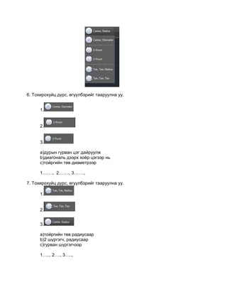 6. Тохирохуйц дүрс, өгүүлбэрийг тааруулна уу.
1.
2.
3.
a)дурын гурван цэг дайруулж
b)диагональ дээрх хоѐр цэгээр нь
c)тойргийн төв диаметрээр
1……., 2……., 3…….,
7. Тохирохуйц дүрс, өгүүлбэрийг тааруулна уу.
1.
2.
3.
a)тойргийн төв радиусаар
b)2 шүргэгч, радиусаар
c)гурван шүргэгчээр
1….., 2…., 3…..,
 