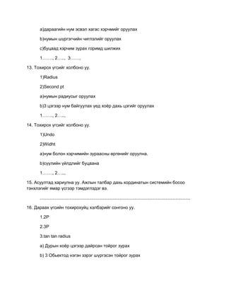 a)дараагийн нум эсвэл хагас хэрчмийг оруулах
b)нумын шүргэгчийн чиглэлийг оруулах
c)буцаад хэрчим зурах горимд шилжих
1……., 2….., 3……,
13. Тохирох үгсийг холбоно уу.
1)Radius
2)Second pt
a)нумын радиусыг оруулах
b)3 цэгээр нум байгуулах үед хоѐр дахь цэгийг оруулах
1……., 2…..,
14. Тохирох үгсийг холбоно уу.
1)Undo
2)Widht
a)нум болон хэрчимийн зураасны өргөнийг оруулна.
b)сүүлийн үйлдлийг буцаана
1……., 2…..,
15. Асуултад хариулна уу. Ажлын талбар дахь кординатын системийн босоо
тэнхлэгийг ямар үсгээр тэмдэглэдэг вэ.
..........................................................................................................................
16. Дараах үгсийн тохирохуйц хэлбэрийг сонгоно уу.
1.2P
2.3P
3.tan tan radius
a) Дурын хоѐр цэгээр дайрсан тойрог зурах
b) 3 Обьектод нэгэн зэрэг шүргэсэн тойрог зурах
 