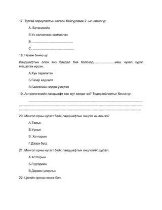 17. Тусгай зориулалтын ногоон байгууламж 2 -ыг нэмнэ үү.
А. Ботаникийн
Б.Ус салхинаас хамгаалах
В. ..............................................
С. ...............................................
18. Нөхөж бичнэ үү.
Ландшафтын олон янз байдал бий болоход........................маш чухал үүрэг
гүйцэтгэж ирсэн.
А.Хүн төрөлхтөн
Б.Газар хөдлөлт
В.Байгалийн элдэв үзэгдэл
19. Антропогенийн ландшафт гэж юуг хэлдэг вэ? Тодорхойлолтыг бичнэ үү.
.................................................................................................................................
............................................................................................................................................
..........................................................................................................................................
20. Монгол орны нутагт байх ландшафтын онцлог нь аль вэ?
А.Талын
Б.Уулын
В. Хотгорын
Г.Дээрх бүгд
21. Монгол орны нутагт байх ландшафтын онцлогийг дугуйл.
А.Хотгорын
Б.Гүдгэрийн
В.Дөрвөн улирлын
22. Цэгийн оронд нөхөж бич.
 