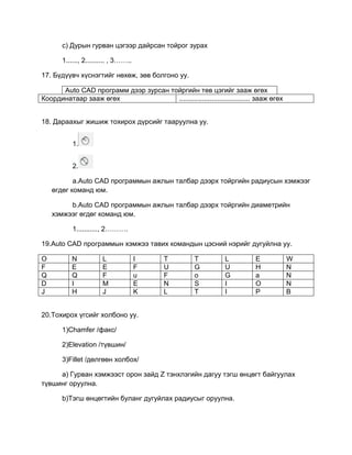 c) Дурын гурван цэгээр дайрсан тойрог зурах
1......, 2.......... , 3……..
17. Бүдүүвч хүснэгтийг нөхөж, зөв болгоно уу.
Auto CАD программ дээр зурсан тойргийн төв цэгийг зааж өгөх
Координатаар зааж өгөх ..................................... зааж өгөх
18. Дараахыг жишиж тохирох дүрсийг тааруулна уу.
1.
2.
a.Auto CАD программын ажлын талбар дээрх тойргийн радиусын хэмжээг
өгдөг команд юм.
b.Auto CАD программын ажлын талбар дээрх тойргийн диаметрийн
хэмжээг өгдөг команд юм.
1..........., 2……….
19.Auto CАD программын хэмжээ тавих командын цэсний нэрийг дугуйлна уу.
O N L I T T L E W
F E E F U G U H N
Q Q F u F o G a N
D I M E N S I O N
J H J K L T I P B
20.Тохирох үгсийг холбоно уу.
1)Chamfer /факс/
2)Elevation /түвшин/
3)Fillet /дөлгөөн холбох/
a) Гурван хэмжээст орон зайд Z тэнхлэгийн дагуу тэгш өнцөгт байгуулах
түвшинг оруулна.
b)Тэгш өнцөгтийн буланг дугуйлах радиусыг оруулна.
 