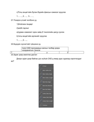 c)Тэгш өнцөгтийн булан бүрийн факсын хэмжээг оруулах
1……., 2….., 3……,
21.Тохирох үгсийг холбоно уу.
1)thickness /өндөр/
2)width /өргөн/
a)гурван хэмжээст орон зайд Z тэнхлэгийн дагуу сунгах
b)тэгш өнцөгтийн өргөнийг оруулах
1……., 2…..,
22.Бүдүүвч хүснэгтийг гүйцээнэ үү.
Auto CАD программын ажлын талбар дээрх
координатын тэнхлэг
? y Z
23.Зураг дээр ажиллах дасгал
Доорх зураг дээр байгаа цэс ньAuto CАD д ямар дүрс зурахад хэрэглэгддэг
вэ?
 