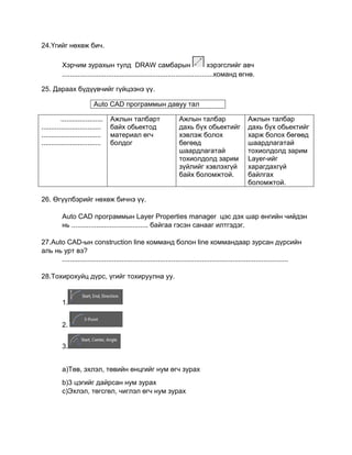 24.Үгийг нөхөж бич.
Хэрчим зурахын тулд DRAW самбарын хэрэгслийг авч
...............................................................................команд өгнө.
25. Дараах бүдүүвчийг гүйцээнэ үү.
......................
...............................
...............................
...............................
Aжлын талбарт
байх обьектод
материал өгч
болдог
Ажлын талбар
дахь бүх обьектийг
хэвлэж болох
бөгөөд
шаардлагатай
тохиолдолд зарим
зүйлийг хэвлэхгүй
байх боломжтой.
Ажлын талбар
дахь бүх обьектийг
харж болох бөгөөд
шаардлагатай
тохиолдолд зарим
Layer-ийг
харагдахгүй
байлгах
боломжтой.
26. Өгүүлбэрийг нөхөж бичнэ үү.
Auto CАD программын Layer Properties manager цэс дэх шар өнгийн чийдэн
нь ........................................ байгаа гэсэн санааг илтгэдэг.
27.Auto CАD-ын construction line комманд болон line коммандаар зурсан дүрсийн
аль нь урт вэ?
......................................................................................................................
28.Тохирохуйц дүрс, үгийг тохируулна уу.
1.
2.
3.
й
а)Төв, эхлэл, төвийн өнцгийг нум өгч зурах
b)3 цэгийг дайрсан нум зурах
c)Эхлэл, төгсгөл, чиглэл өгч нум зурах
Auto CАD программын давуу тал
 