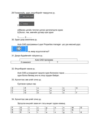 29.Тохирохуйц дүрс, өгүүлбэрийг тааруулна уу.
1.
2.
a)Өмнөх цэгийн төгсгөл цэгээс үргэлжлүүлж зурах
b)Эхлэл, төв, хөвчийн уртаар нум зурах
1........... 2………
30. Зураг дээр ажиллана уу.
Auto CАD программын Layer Properties manager цэс дэх мөсний дүрс
нь ямар агуулгатай вэ?
31. Доорх бүдийвчийг гүйцээнэ үү.
Auto CAD программ
2 хэмжээст ?
32. Өгүүлбэрийг нөхнө үү.
Auto CАD д координат оруулж зурж болохоос гадна ..........................................
зурж болох бөгөөд энэ нь илүү хурдан байдаг.
33. Хүснэгтээс зөв үгийг олно уу.
Сунгасан нумын нэр
Э Л л и п С
С А р а Н
Т О й р о Г
34. Хүснэгтээс зөв үгийг олно уу.
Эргүүлэх өнцгийг зааж өгч тэгш өнцөгт зурах команд
P O l y g o n M D
R O t a t i o N
R E s t a n g L A
 