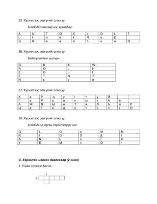 35. Хүснэгтээс зөв үгийг олно уу.
AutoCAD ийн өөр нэг хувилбар:
A U T O C a D L T
L I n e t R e E
G R e e n b e a R
36. Хүснэгтээс зөв үгийг олно уу.
Байгуулалтын шулуун
37. Хүснэгтээс зөв үгийг олно уу.
Х а Р д у г т у Й
Г а Р а а н ы т А в
А Ж Л Ы н Т а Л Б а Р
Ц а Г а а н т о л г О
38. Хүснэгтээс зөв үгийг олно уу.
AutoCAD-д өргөн хэрэглэгддэг цэс
G L G a M M
R I G S A I
A N L o r X
Y E M n O 1
C. Хэрэглээ шалгах даалгавар (2 оноо)
1. Үгийн сүлжээг бөглө.
1
2
G B X W
R O L H
E O I I
E T N T
N s e e
 