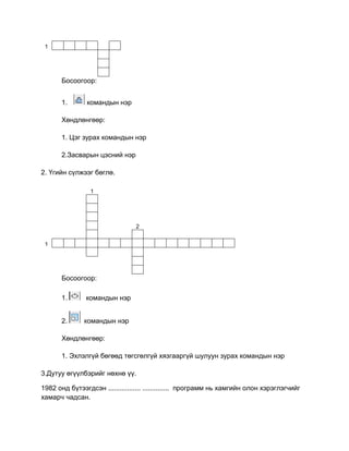 1
Босоогоор:
1. командын нэр
Хөндлөнгөөр:
1. Цэг зурах командын нэр
2.Засварын цэсний нэр
2. Үгийн сүлжээг бөглө.
1
2
1
Босоогоор:
1. командын нэр
2. командын нэр
Хөндлөнгөөр:
1. Эхлэлгүй бөгөөд төгсгөлгүй хязгааргүй шулуун зурах командын нэр
3.Дутуу өгүүлбэрийг нөхнө үү.
1982 онд бүтээгдсэн ................. .............. программ нь хамгийн олон хэрэглэгчийг
хамарч чадсан.
 