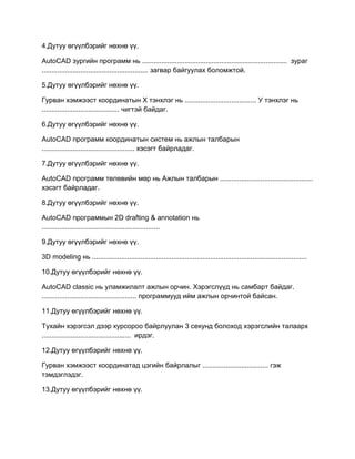 4.Дутуу өгүүлбэрийг нөхнө үү.
AutoCAD зургийн программ нь ........................................................................... зураг
....................................................... загвар байгуулах боломжтой.
5.Дутуу өгүүлбэрийг нөхнө үү.
Гурван хэмжээст координатын Х тэнхлэг нь ..................................... У тэнхлэг нь
........................................ чигтэй байдаг.
6.Дутуу өгүүлбэрийг нөхнө үү.
АutoCAD программ координатын систем нь ажлын талбарын
................................................ хэсэгт байрладаг.
7.Дутуу өгүүлбэрийг нөхнө үү.
АutoCAD программ төлөвийн мөр нь Ажлын талбарын ................................................
хэсэгт байрладаг.
8.Дутуу өгүүлбэрийг нөхнө үү.
АutoCAD программын 2D drafting & annotation нь
.............................................................
9.Дутуу өгүүлбэрийг нөхнө үү.
3D modeling нь ...............................................................................................................
10.Дутуу өгүүлбэрийг нөхнө үү.
AutoCAD classic нь уламжилалт ажлын орчин. Хэрэгслүүд нь самбарт байдаг.
................................................. программууд ийм ажлын орчинтой байсан.
11.Дутуу өгүүлбэрийг нөхнө үү.
Тухайн хэрэгсэл дээр курсороо байрлуулан 3 секунд болоход хэрэгслийн талаарх
.............................................. ирдэг.
12.Дутуу өгүүлбэрийг нөхнө үү.
Гурван хэмжээст координатад цэгийн байрлалыг .................................. гэж
тэмдэглэдэг.
13.Дутуу өгүүлбэрийг нөхнө үү.
 