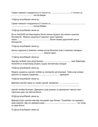 Гурван хэмжээст координатын Х тэнхлэг нь ..................................... У тэнхлэг нь
........................................ чигтэй байдаг.
14.Дутуу өгүүлбэрийг нөхнө үү.
Гурван хэмжээст координатын Z тэнхлэг нь..................................................................
.........................................чиглэж байдаг.
15.Дутуу өгүүлбэрийг нөхнө үү.
Ер нь AutoCAD системд модель болон ажлын хуудсыг аль алиныг ашиглах
боломжтой. Модель хуудсанд 2 хэмжээст зураг зурахаас
гадна.............................................................. болон проекц дүрслэлийг үүсгэх
боломжтой.
16.Дутуу өгүүлбэрийг нөхнө үү.
Ажлын хуудсанд 2 хэмжээст загвар үүсгэж болохгүй учир 3 хэмжээст загварын
............................................................ оруулж ирдэг.
17.Дутуу өгүүлбэрийг нөхнө үү.
Зургийн талбайн зүүн доод буланд .....................................................хаяг байрладаг.
AutoCAD-ыг ачааллахад модель хуудас автоматаар нээгддэг.
18.Дутуу өгүүлбэрийг нөхнө үү.
Модель хуудасны зургийн талбай нь хязгааргйү үргэлжилдэг. Тийм учир аливаа
дүрслэл нь модель хуудаснаа ...................................... зурагдана.
19.Дутуу өгүүлбэрийг нөхнө үү.
Давхарга зургийг зурах нь тухайн зургийг засварлах, .....................................
..............................................................................................................................
зэргийг хялбар болгодог. Давхаргыг дээр дээрээс нь давхарлаж тавьсан нэвт
гэрэлтдэг цаас гэж ойлгож болно.
20.Дутуу өгүүлбэрийг нөхнө үү.
Давхарга бүрт зургийн өөр өөр хэсгүүдийг зурэ болдог. Тухайлбал, нэг давхарга
дээр хэмжээг, өөр нэг давхарга дээр............................................................. тус тусад
нь зурж болно.
21.Дутуу өгүүлбэрийг нөхнө үү.
 