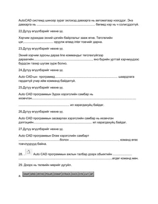 AutoCAD системд шинээр зураг эхлэхэд давхарга нь автоматаар нээгддэг. Энэ
давхарга нь .................................................................... бөгөөд нэр нь ч солигддоггүй.
22.Дутуу өгүүлбэрийг нөхнө үү.
Хэрчим зурахдаа эхний цэгийн байрлалыг зааж өгнө. Төгсгөлийн
цэг,.................................. оруулж өгөөд inter товчийг дарна.
23.Дутуу өгүүлбэрийг нөхнө үү.
Эхний хэрчим зурсны дараа line коммандыг төгсгөхгүйгээр
дараагийн...................................................................., янз бүрийн урттай хэрчмүүдээс
бүрдсэн тахир шугам зурж болно.
24.Дутуу өгүүлбэрийг нөхнө үү.
Auto CАD-ын программд......................................................................... шаардлага
гардаггүй учир ийм комманд байдаггүй.
25.Дутуу өгүүлбэрийг нөхнө үү.
Auto CАD программын Зурах хэрэгслийн самбар нь
ихэвчлэн.........................................................................................................................
........................................................... ил харагдахуйц байдаг.
26.Дутуу өгүүлбэрийг нөхнө үү.
Auto CАD программын засварлах хэрэгслийн самбар нь ихэвчлэн
дэлгэцийн.................................................................... ил харагдахуйц байдаг.
27.Дутуу өгүүлбэрийг нөхнө үү.
Auto CАD программын Draw хэрэгслийн самбарт
................................................болон ........................................................., команд өгөх
товчлуурууд байна.
28. . Auto CАD программын ажлын талбар дээрх обьектийн ......................
.............................................................................................................өгдөг команд мөн.
29. Доорх нь төлвийн мөрийг дугуйл.
а.
 