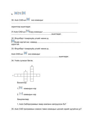 в.
30. Auto CАD-ын энэ командыг
..............................................................................................................................
зорилгоор ашигладаг.
31.Auto CАD-ын Сopy командыг ................................................................
............................................................................ашигладаг.
32. Өгүүлбэрт тохирохуйц үгсийг нөхнө үү.
Scale нэртэй энэ команд...................................................................................
үүрэгтэй.
33. Өгүүлбэрт тохирохуйц үгсийг нөхнө үү.
Auto CАD-ын энэ командыг
......................................................................................... ашигладаг.
34. Үгийн сүлжээг бөглө.
2
1
1
Босоогоор:
1. командын нэр
2. командын нэр
Хөндлөнгөөр:
1. Auto CaDпрограммыг ямар компани нэвтрүүлсэн бэ?
35. Auto CАD программын хэмжээ тавих командын цэсний нэрийг дугуйлна уу?
 
