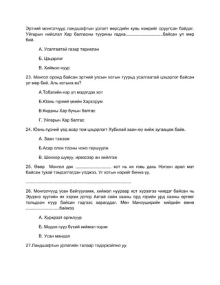 Эртний монголчууд ландшафтын урлагт өөрсдийн хувь нэмрийг оруулсан байдаг.
Уйгарын нийслэл Хар балгасны туурины гадна...............................байсан ул мөр
бий.
А. Усалгаатай газар тариалан
Б. Цэцэрлэг
В. Хиймэл нуур
23. Монгол оронд байсан эртний улсын хотын туурьд усалгаатай цэцэрлэг байсан
ул мөр бий. Аль хотынх вэ?
А.Тобагийн нэр үл мэдэгдэх хот
Б.Юань гүрний үеийн Хархорум
В.Киданы Хар бухын балгас
Г. Уйгарын Хар балгас
24. Юань гүрний үед асар том цэцэрлэгт Хубилай хаан юу хийж зугаацаж байв.
А. Заан тэжээж
Б.Асар олон тооны чоно гаршуулж
В. Шонхор шувуу, ирвэсээр ан хийлгэж
25. Өвөр Монгол дэх .............................. хот нь их говь дахь Ногоон арал мэт
байсан тухай тэмдэглэгдэн үлджээ. Уг хотын нэрийг бичнэ үү.
........................................................................................
26. Монголчууд усан байгууламж, хиймэл нуураар хот хүрээгээ чимдэг байсан нь
Эрдэнэ зуугийн их хэрэм дотор Автай сайн хааны орд гэрийн урд хааны өргөөг
тольдсон нуур байсан гэдгээс харагддаг. Мөн Манзуширийн хийдийн өмнө
............................байжээ
А. Хүрхрээт оргилуур
Б. Модон гүүр бүхий хиймэл горхи
В. Усан мандал
27.Ландшафтын урлагийн талаар тодорхойлно уу.
 