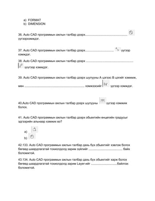 a) FORMAT
b) DIMENSION
36. Auto CАD программын ажлын талбар дээрх..................................................
үүгээрхэмждэг.
37. Auto CАD программын ажлын талбар дээрх.................................. үүгээр
хэмждэг.
38. Auto CАD программын ажлын талбар дээрх ........................................................
үүүгээр хэмждэг.
39. Auto CАD программын ажлын талбар дээрх шулууны А цэгээс В цэгийг хэмжиж,
мөн ....................................................................... хэмжээсийг үүгээр хэмждэг.
40.Auto CАD программын ажлын талбар дээрх шулууны үүгээр хэмжиж
болох.
41. Auto CАD программын ажлын талбар дээрх обьектийн өнцөгийн градусыг
эдгээрийн альнаар хэмжих вэ?
a)
b)
42.133. Auto CАD программын ажлын талбар дахь бүх обьектийг хэвлэж болох
бөгөөд шаардлагатай тохиолдолд зарим зүйлийг ........................................ байх
боломжтой.
43.134. Auto CАD программын ажлын талбар дахь бүх обьектийг харж болох
бөгөөд шаардлагатай тохиолдолд зарим Layer-ийг ...............................байлгах
боломжтой.
 
