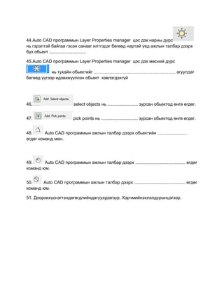 44.Auto CАD программын Layer Properties manager цэс дэх нарны дүрс
нь гэрэлтэй байгаа гэсэн санааг илтгэдэг бөгөөд нартай үед ажлын талбар дээрх
бүх обьект ..............................
45.Auto CАD программын Layer Properties manager цэс дэх мөсний дүрс
нь тухайн обьектийг ................................................................... агуулдаг
бөгөөд үүгээр идэвхжүүлсэн обьект хэвлэгдэхгүй
46. select objects нь ......................... зурсан обьектод өнгө өгдөг.
47. pick points нь .............................. зурсан обьектод өнгө өгдөг.
48. Auto CАD программын ажлын талбар дээрх обьектийн ........................
өгдөг команд мөн.
49. Auto CАD программын ажлын талбар дээрх ......................................... өгдөг
команд юм.
50. Auto CАD программын ажлын талбар дээрх .......................................... өгдөг
команд юм.
51. Доорхихүснэгтэндөгөгдлийндагуузурагзур. Хэрчмийнэхлэлдурынцэгээр.
 