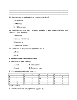 ............................................................................................................................................
............................................................................................................................................
............................................................................................................................................
28. Ландшафтын урлагийн үүсэл нь хэдийнээс эхтэй вэ?
А.МЭӨ 45 он
Б. МЭV зуун
В. 1100 оны үеэс
29. Ландшафтын урлаг үүсч, хөгжихөд хамгийн их хувь нэмэр оруулсан анги
давхарга, ажил мэргэжил.
А.Тариачид
Б.Шашны зүтгэлтнүүд
В. Гар урчууд
Г.Язгууртан, баячууд
30. Хогийн сав нь ландшафтын төрөл зүйл мөн үү.
А.Тийм
Б.Үгүй
В. Чадвар шалгах даалгавар (1 оноо)
1. Ижил утгатай үгийг тохируул
А) ланд 1) газар шороо
Б) шафт 2) байгалийн төрх
2. Уттга илэрхийлэхүйц үгийг олно уу.
Ц э ц э р л э г
У х а х о д д ѐ
В с р л ха р м ч
А ч ѐ с и ь в л
А ж э н г ү г и
й ы ц у ж э н ш
Босоо 1, хэвтээ 1
3. Томоос нь бага руу зөв дараалалд оруулна уу.
 