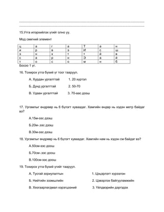 ............................................................................................................................................
............................................................................................................................................
15.Утга илэрхийлэх үгийг олно уу.
Мод сөөгний элемент
ц а г а Т а н
и р в э И с ш
э н х т т й в
с а р н Э а й
т о с о м н б
Босоо 1 үг.
16. Тохирох утга бүхий үг тоог тааруул.
А. Хурдан ургалттай 1. 20 хүртэл
Б. Дунд ургалттай 2. 50-70
В. Удаан ургалттай 3. 70-аас дээш
17. Ургамлыг өндрөөр нь 6 бүлэгт хуваадаг. Хамгийн өндөр нь хэдэн метр байдаг
вэ?
А.15м-ээс дээш
Б.20м-.ээс дээш
В.30м-ээс дээш
18. Ургамлыг өндрөөр нь 6 бүлэгт хуваадаг. Хамгийн нам нь хэдэн см байдаг вэ?
А.50см-ээс доош
Б.70см-.ээс доош
В.100см-ээс доош
19. Тохирох утга бүхий үгийг тааруул.
А. Тусгай зориулалтын 1. Цэцэрлэгт хүрээлэн
Б. Нийтийн эзэмшлийн 2. Цэвэрлэх байгууламжийн
В. Хязгаарлагдмал хэрэгцээний 3. Үйлдвэрийн дэргэдэх
 