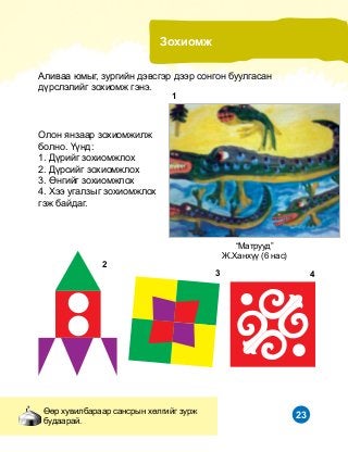 23
Çîõèîìæ
ªºð õóâèëáàðààð ñàíñðûí õºëãèéã çóðæ
áóäààðàé.
Àëèâàà þìûã, çóðãèéí äýâñãýð äýýð ñîíãîí áóóëãàñàí
ä¿ðñëýëèéã çîõèîìæ ãýíý.
“Ìàòðóóä”
Æ.Õàíõ¿¿ (6 íàñ)
Îëîí ÿíçààð çîõèîìæèëæ
áîëíî. ¯¿íä:
1. Ä¿ðèéã çîõèîìæëîõ
2. Ä¿ðñèéã çîõèîìæëîõ
3. ªíãèéã çîõèîìæëîõ
4. Õýý óãàëçûã çîõèîìæëîõ
ãýæ áàéäàã.
1
2
3 4
 
