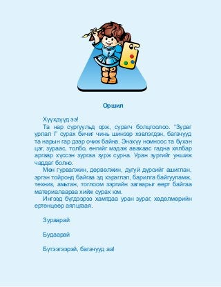 Îðøèë
Õ¿¿õä¿¿ä ýý!
Òà íàð ñóðãóóëüä îðæ, ñóðàã÷ áîëöãîîëîî. “Çóðàã
óðëàë I” ñóðàõ áè÷èã ÷èíü øèíýýð õýâëýãäýí, áàãà÷óóä
òà íàðûí ãàð äýýð î÷èæ áàéíà. Ýíýõ¿¿ íîìíîîñ òà á¿õýí
öýã, çóðààñ, òîëáî, ºíãèéã ìýäýæ àâàõààñ ãàäíà õÿëáàð
àðãààð õ¿ññýí çóðãàà çóðæ ñóðíà. Óðàí çóðãèéã óíøèæ
÷àääàã áîëíî.
Ìºí ãóðâàëæèí, äºðâºëæèí, äóãóé ä¿ðñèéã àøèãëàí,
ýðãýí òîéðîíä áàéãàà ýä õýðýãëýë, áàðèëãà áàéãóóëàìæ,
òåõíèê, àìüòàí, òîãëîîì çýðãèéí çàãâàðûã ººðò áàéãàà
ìàòåðèàëààðàà õèéæ ñóðàõ þì.
Èíãýýä á¿ãäýýðýý õàìòäàà óðàí çóðàã, õºäºëìºðèéí
åðòºíöººð àÿëöãààÿ.
Çóðààðàé
Áóäààðàé
Á¿òýýãýýðýé, áàãà÷óóä àà!
 