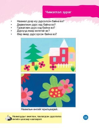 33
Íààìëûí ºíãèéã ÿðèëöààðàé.
×èìýãëýë çóðàã
Íààìëóóäûã àæèãëàæ, òààëàãäñàí ä¿ðñëýëýý
ºíãèéí öààñààð íààãààðàé.
•	 Íààìàë äýýð þó ä¿ðñýëñýí áàéíà âý?
•	 Äºðâºëæèí ä¿ðñ õýä áàéíà âý?
•	 Ãóðâàëæèí ä¿ðñ õýä áàéíà âý?
•	 Ä¿ðñ¿¿ä ÿìàð ºíãºòýé âý?
•	 ªºð ÿìàð ä¿ðñ îðñîí áàéíà âý?
 