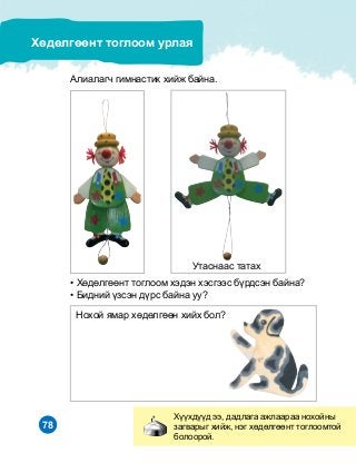 78
Õ¿¿õä¿¿ä ýý, äàäëàãà àæëààðàà íîõîéíû
çàãâàðûã õèéæ, íýã õºäºëãººíò òîãëîîìòîé
áîëîîðîé.
Õºäºëãººíò òîãëîîì óðëàÿ
Àëèàëàã÷ ãèìíàñòèê õèéæ áàéíà.
Óòàñíààñ òàòàõ
• Õºäºëãººíò òîãëîîì õýäýí õýñãýýñ á¿ðäñýí áàéíà?
• Áèäíèé ¿çñýí ä¿ðñ áàéíà óó?
Íîõîé ÿìàð õºäºëãººí õèéõ áîë?
 