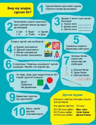 Ä¿ãíýõ æóðàì
Äàñãàëûã õèéãýýä, áàãøäàà ¿ç¿¿ëæ,
ä¿ãí¿¿ëýýðýé.
Íýã äàñãàë çºâ áîë	 10 îíîî
80-100 îíîî àâáàë	 Ìàø ñàéí
60-79 îíîî àâáàë	 Ñàéí áàéíà
40-59-îíîî àâáàë	 Äºõºæ áàéíà
Çóðãèéí áàãàæ õýðýãñëèéã íýðëýæ,
õýðýãëýõ òàëààð ÿðèëöààðàé.
Çîõèîìæèéí ¿íäñýí õýðýãñýëä
îðîõ ç¿éëñèéí ºìíºõ äóãààðûã
äóãóéëààðàé.
à. Öàã	 á. Áóäàã	 â. Çóðààñ
ã. Óñ	 ä. Òîëáî	 å. Ä¿ðñ
Äàðààõ 3 õýñýãò îðîõ ºíãèéã
áè÷ýýðýé.
à. ¯íäñýí ºíãº	 __________	
á. Äóëààí ºíãº	__________
â. Õ¿éòýí ºíãº	 __________	
Òîõèðîõ çóðãèéã çºâ õîëáîîðîé.
à. Ä¿ðèéã çîõèîìæëîõ
á. Ä¿ðñèéã çîõèîìæëîõ
â. ªíãèéã çîõèîìæëîõ
ã. Õýý óãàëçûã çîõèîìæëîõ
Ãýðèéíõýý òàâèëãûã
áàðèìëààð õèéãýýðýé.
Î.Öýâýãæàâ, “Àçàðãàíû íîöîëäîîí” çóðãèéã
óíøààðàé. ªºðèéí ñýòãýãäëèéã ÿðü.6
Óðëàëûí áàãàæ
õýðýãñëèéã
çóðààñààð çºâ
õîëáîîðîé.
à. Õýìæèõ áàãàæ
á. Çóðàõ áàãàæ
â. Õàé÷ëàõ áàãàæ
7
8
×è ÿìàð, ÿìàð ä¿ðñ ìýääýã áîëñîí áý?
Íýðèéã ä¿ðñòýé òîõèðóóë.
Äóãóé
Ãóðâàëæèí
Àì äºðâºëæèí
9Äºðâºëæèí ä¿ðñýýð
õ¿í ä¿ðñëýýðýé.
Âàãîí, ãýðèéã
ä¿ðñýýð
çîõèîìæëîîðîé.10
Áèä þó ìýäýæ,
ñóðñàí áý?
 