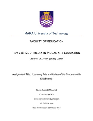 MARA University of Technology
FACULTY OF EDUCATION

PSV 703: MULTIMEDIA IN VISUAL ART EDUCATION
Lecturer: Dr. Johan @ Eddy Luaran

Assignment Title: “Learning Arts and its benefit to Students with
Disabilities”

Name: Zuraini Bt Mohamed
ID no: 2013440978
E-mail: samsulzuraini@yahoo.com
HP: 012-254 9396
Date of Submission: 09 October 2013

 