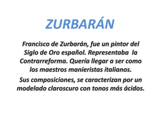 ZURBARÁN
  Francisco de Zurbarán, fue un pintor del
   Siglo de Oro español. Representaba la
 Contrarreforma. Quería llegar a ser como
     los maestros manieristas italianos.
Sus composiciones, se caracterizan por un
modelado claroscuro con tonos más ácidos.
 