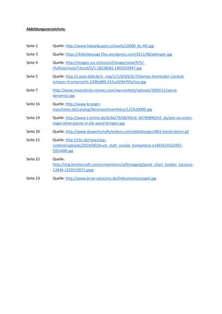 Abbildungsverzeichnis:
Seite 2 Quelle: http://www.hdwallpapers.in/walls/10000_bc-HD.jpg
Seite 3 Quelle: https://killerbeesagt.files.wordpress.com/2011/08/wikinger.jpg
Seite 4 Quelle: http://images.nzz.ch/eos/v2/image/view/975/-
/fullSize/inset/53ccc6f2/1.18228682.1402933947.jpg
Seite 5 Quelle: http://i.auto-bild.de/ir_img/1/1/9/0/6/6/7/Haman-Aventador-Limited-
schwarz-Frontansicht-1200x800-332ca5094705e5ea.jpg
Seite 7 http://www.masculinity-movies.com/wp-content/uploads/2009/11/spiral-
dynamics.jpg
Seite 16 Quelle: http://www.krueger-
maschinen.de/catalog/Neumaschinenfotos/122%20000.jpg
Seite 19 Quelle: http://www.t-online.de/b/66/79/08/90/id_66790890/tid_da/wie-sie-einen-
nagel-ohne-panne-in-die-wand-bringen.jpg
Seite 20 Quelle: http://www.daswirtschaftslexikon.com/abbildungen/803-konstruktion.gif
Seite 21 Quelle: http://t3n.de/news/wp-
content/uploads/2014/06/druck_statt_soziale_kompetenz-e1403614122492-
595x400.jpg
Seite 22 Quelle:
http://img.brothersoft.com/screenshots/softimage/g/gantt_chart_builder_(access)-
13944-1229572071.jpeg
Seite 23 Quelle: http://www.brise-solutions.de/Dokumentenstapel.jpg
 