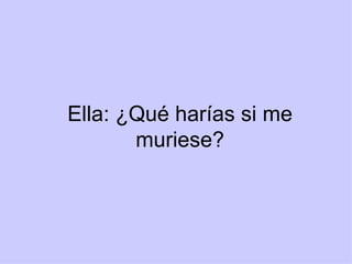 Ella: ¿Qué harías si me muriese? 