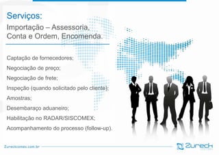 Serviços:
Importação – Assessoria,
Conta e Ordem, Encomenda.
Captação de fornecedores;

Negociação de preço;
Diego
Negociação de frete;
Inspeção (quando solicitado pelo cliente);

Amostras;
Desembaraço aduaneiro;
Habilitação no RADAR/SISCOMEX;

Acompanhamento do processo (follow-up).

 