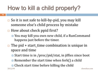A simple challenge
10


        Limit the runtime of a command, not CPU time
          Typical timeout of 60 seconds
          Remember the pid when start running a command

          Set up a timer, kill(2) it when timeout

        How do you know that the process you are going
         to kill is the one that you created for the cmd?
          Set atimer to kill pid 9527, 60 seconds later
          What if process 9527 dies just before the timer event,

          And a new process was created with the same pid (?!)

     2012/04                                           chenshuo.com
 