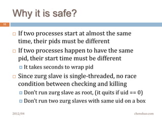 Pid is unique but not always
11


        Pid wraps        (in minutes or seconds)
          Pid is unique when take a snapshot of all processes
          But it is not unique if time moves on

        The possible values of pids are small (1~32767)
          /proc/sys/kernel/pid_max      default     32768
          /proc/loadavg                 lastpid     3387
          /proc/stat                    processes 423666
        There is a tiny time window between timer wakeup
         and kill(2)ing, anything could happen in between
          And there is no mutex or lock for this race condition
     2012/04                                            chenshuo.com
 