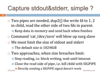 How to kill a child properly?
12


        So it is not safe to kill-by-pid, you may kill
         someone else’s child process by mistake
        How about check ppid first?
          Youmay kill you own new child, if another
           RunCommand reuses the pid just before the timer.
        The pid + start_time combination is unique in
         space and time
          Start
               time is in /proc/pid/stat, in jiffies since boot
          Remember the start time after fork() a child*

          Check start time before killing the child
     2012/04                                              chenshuo.com
 