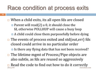 Why it is safe?
13


        If two processes start at almost the same time,
         their pids must be different
        If two processes happen to have the same pid,
         their start time must be different
          It   takes seconds to wrap pid, start time is monotonic
        Since zurg slave is single-threaded, no race
         condition between checking and killing
          Don’t run zurg slave as root, (it quits if euid == 0)
          Don’t run two zurg slaves with same uid on a box

     2012/04                                               chenshuo.com
 