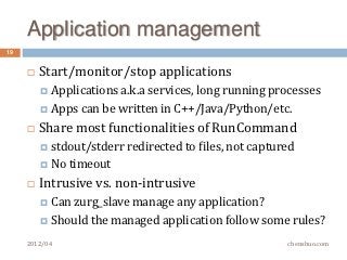 Application management
19


        Start/monitor/stop applications
          Applications a.k.a
                            services, long running processes
          Apps can be written in C++/Java/Python/etc.

        Share most functionalities of RunCommand
          stdout/stderr redirected to   files, not captured
          No   timeout
        Intrusive vs. non-intrusive
          Canzurg_slave manage any application?
          Should the managed application follow some rules?

     2012/04                                              chenshuo.com
 