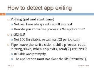 How to detect app exiting
20


        Polling (pid and start time)
          Not real
                  time, always with a poll interval
          How do you know one process is the application?

        SIGCHLD
          Not 100%   reliable, so call wait(2) periodically
        Pipe, leave the write side in child process, read
         in zurg_slave, when app exits, read(2) returns 0
          Reliable and promptly
          The application must not close the fd* (intrusive!)

     2012/04                                              chenshuo.com
 