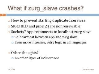 What if zurg_slave crashes?
21


        How to prevent starting duplicated services
        SIGCHILD and pipe(2) are nonrenewable
        Sockets? App reconnects to localhost zurg slave
          i.e.
              heartbeat between app and zurg slave
          Even more intrusive, retry logic in all languages



        Other thoughts?
          An     other layer of indirection?


     2012/04                                            chenshuo.com
 